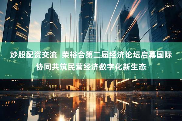 炒股配资交流  荣裕合第二届经济论坛启幕国际协同共筑民营经济数字化新生态