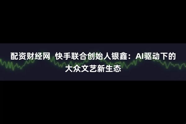配资财经网  快手联合创始人银鑫：AI驱动下的大众文艺新生态