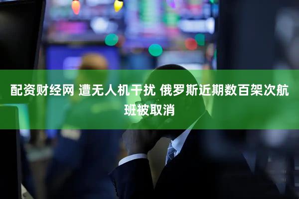 配资财经网 遭无人机干扰 俄罗斯近期数百架次航班被取消