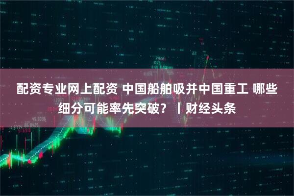 配资专业网上配资 中国船舶吸并中国重工 哪些细分可能率先突破？丨财经头条