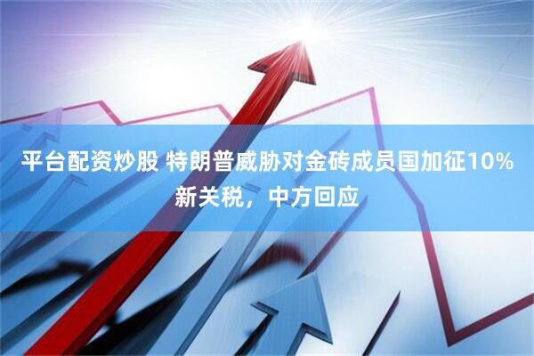 平台配资炒股 特朗普威胁对金砖成员国加征10%新关税，中方回应