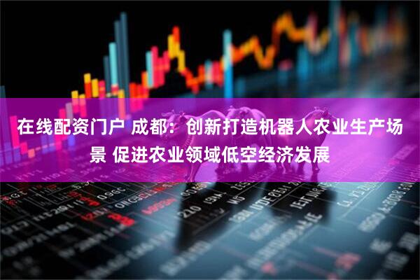 在线配资门户 成都：创新打造机器人农业生产场景 促进农业领域低空经济发展