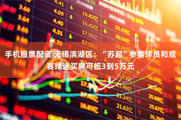 手机股票配资 无锡滨湖区：“苏超”参赛球员和观赛球迷买房可抵3到5万元