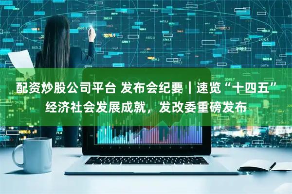 配资炒股公司平台 发布会纪要｜速览“十四五”经济社会发展成就，发改委重磅发布