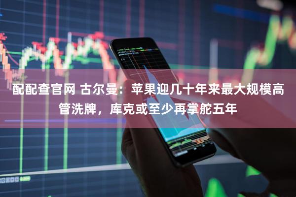 配配查官网 古尔曼：苹果迎几十年来最大规模高管洗牌，库克或至少再掌舵五年