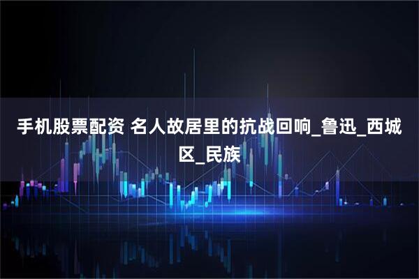 手机股票配资 名人故居里的抗战回响_鲁迅_西城区_民族
