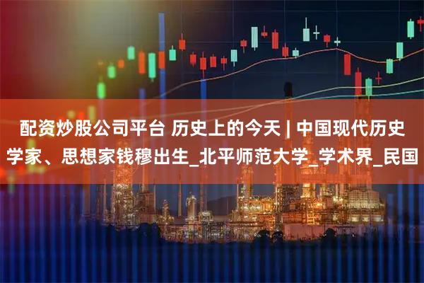 配资炒股公司平台 历史上的今天 | 中国现代历史学家、思想家钱穆出生_北平师范大学_学术界_民国