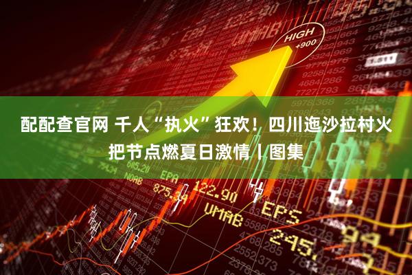 配配查官网 千人“执火”狂欢！四川迤沙拉村火把节点燃夏日激情丨图集