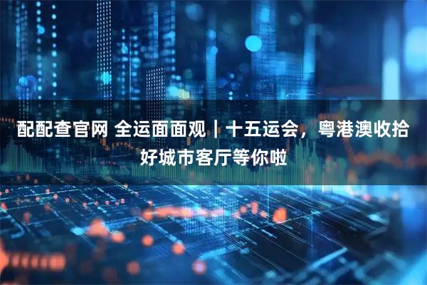 配配查官网 全运面面观｜十五运会，粤港澳收拾好城市客厅等你啦