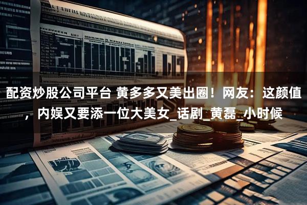 配资炒股公司平台 黄多多又美出圈！网友：这颜值，内娱又要添一位大美女_话剧_黄磊_小时候