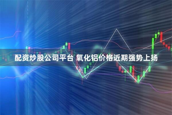 配资炒股公司平台 氧化铝价格近期强势上扬