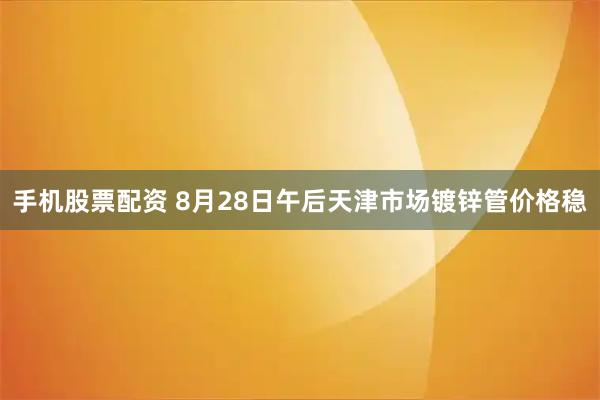 手机股票配资 8月28日午后天津市场镀锌管价格稳