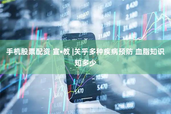 手机股票配资 宣•教 |关乎多种疾病预防 血脂知识知多少