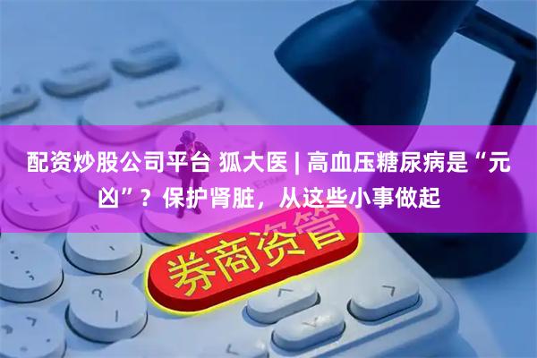 配资炒股公司平台 狐大医 | 高血压糖尿病是“元凶”？保护肾脏，从这些小事做起