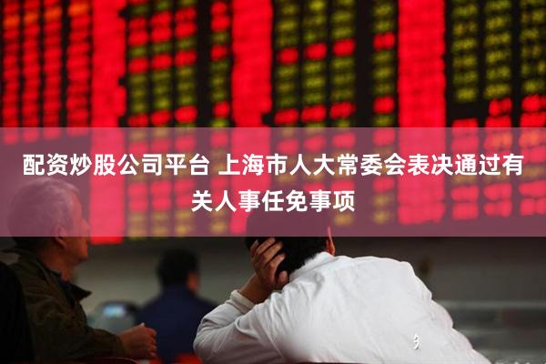 配资炒股公司平台 上海市人大常委会表决通过有关人事任免事项