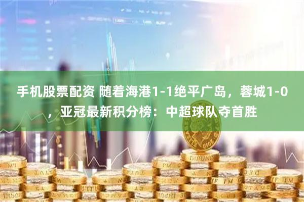 手机股票配资 随着海港1-1绝平广岛，蓉城1-0，亚冠最新积分榜：中超球队夺首胜