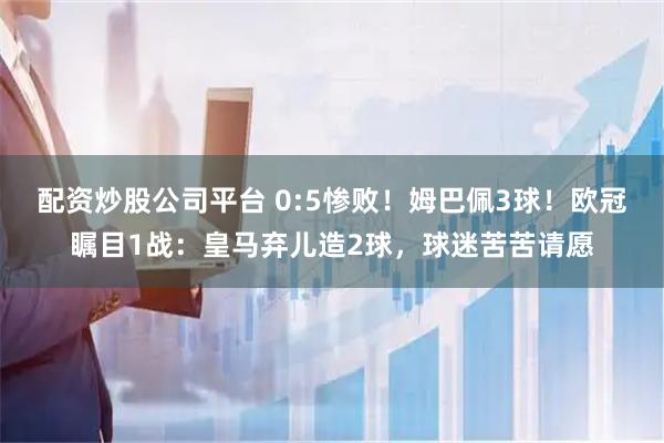 配资炒股公司平台 0:5惨败！姆巴佩3球！欧冠瞩目1战：皇马弃儿造2球，球迷苦苦请愿