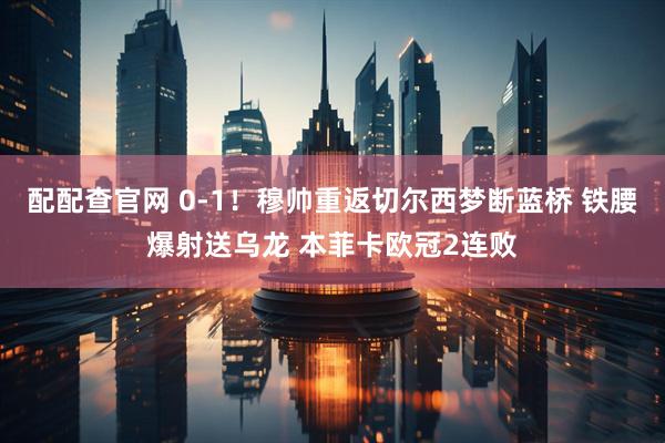 配配查官网 0-1！穆帅重返切尔西梦断蓝桥 铁腰爆射送乌龙 本菲卡欧冠2连败