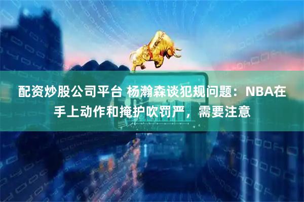 配资炒股公司平台 杨瀚森谈犯规问题：NBA在手上动作和掩护吹罚严，需要注意
