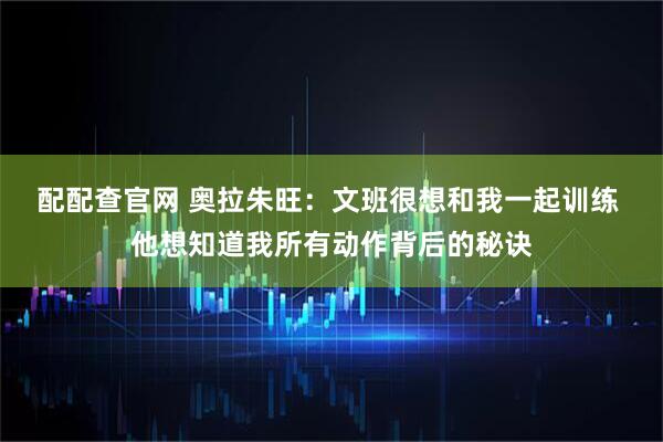 配配查官网 奥拉朱旺：文班很想和我一起训练 他想知道我所有动作背后的秘诀