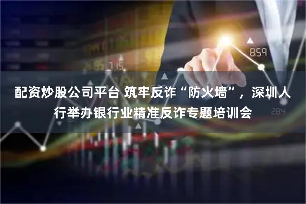配资炒股公司平台 筑牢反诈“防火墙”,深圳人行举办银行业精准反诈专题培训会