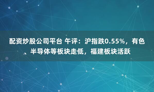 配资炒股公司平台 午评:沪指跌0.55%,有色、半导体等板块走低,福建板块活跃