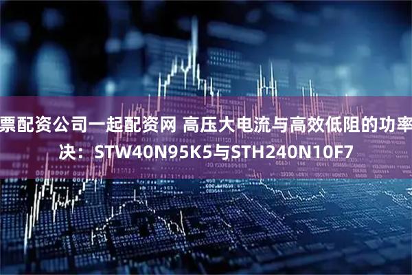 股票配资公司一起配资网 高压大电流与高效低阻的功率对决：STW40N95K5与STH240N10F7