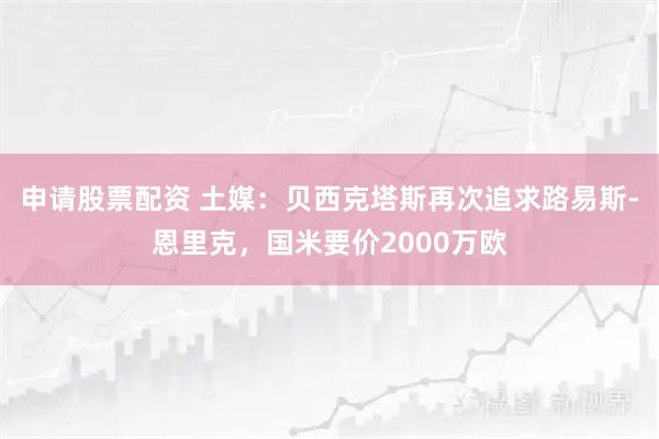 申请股票配资 土媒：贝西克塔斯再次追求路易斯-恩里克，国米要价2000万欧